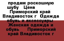 продам роскошную шубу › Цена ­ 120 000 - Приморский край, Владивосток г. Одежда, обувь и аксессуары » Женская одежда и обувь   . Приморский край,Владивосток г.